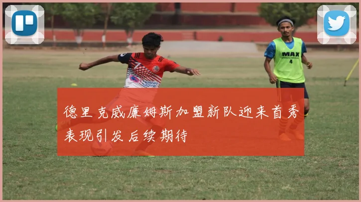 德里克威廉姆斯加盟新队迎来首秀表现引发后续期待