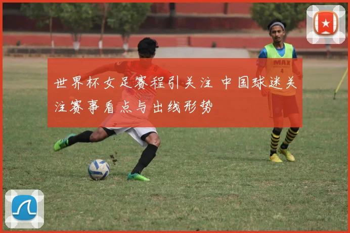 世界杯女足赛程引关注 中国球迷关注赛事看点与出线形势