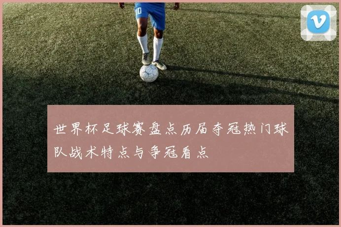 世界杯足球赛盘点历届夺冠热门球队战术特点与争冠看点
