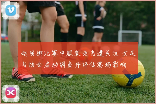 赵丽娜比赛中服装走光遭关注 女足与协会启动调查并评估赛场影响