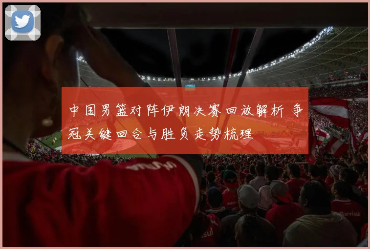 中国男篮对阵伊朗决赛回放解析 争冠关键回合与胜负走势梳理