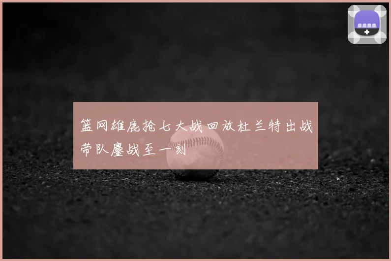 篮网雄鹿抢七大战回放杜兰特出战带队鏖战至一刻