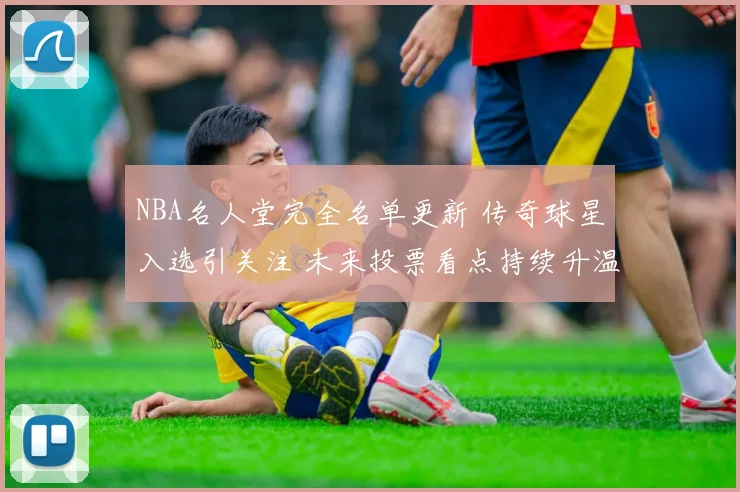 NBA名人堂完全名单更新 传奇球星入选引关注 未来投票看点持续升温