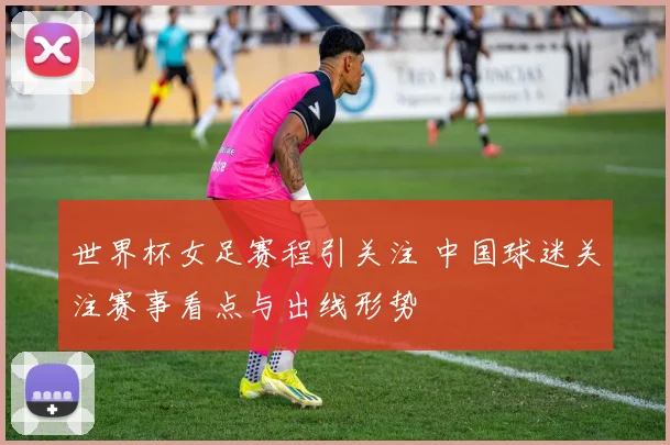 世界杯女足赛程引关注 中国球迷关注赛事看点与出线形势