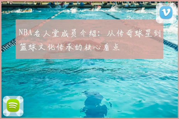 NBA名人堂成员介绍：从传奇球星到篮球文化传承的核心看点
