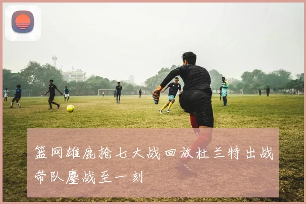 篮网雄鹿抢七大战回放杜兰特出战带队鏖战至一刻