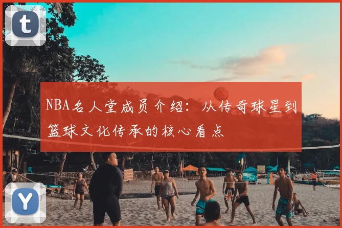 NBA名人堂成员介绍：从传奇球星到篮球文化传承的核心看点