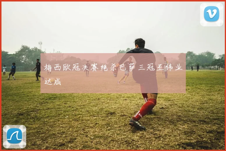 梅西欧冠决赛绝杀巴萨三冠王伟业达成