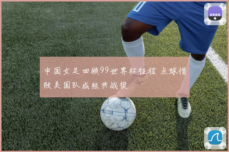 中国女足回顾99世界杯征程 点球惜败美国队成经典战役