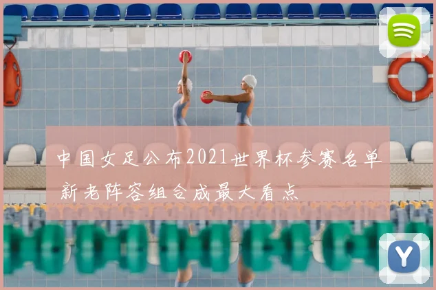 中国女足公布2021世界杯参赛名单 新老阵容组合成最大看点