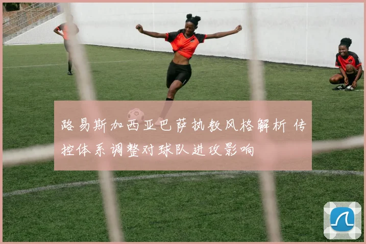 路易斯加西亚巴萨执教风格解析 传控体系调整对球队进攻影响