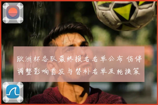 欧洲杯各队最终报名名单公布 伤停调整影响首发与替补名单及轮换策略