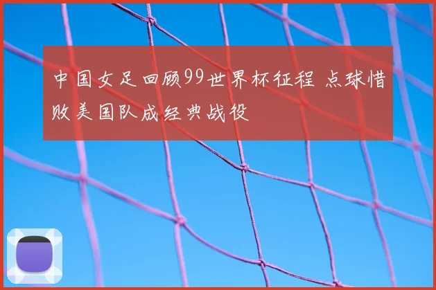 中国女足回顾99世界杯征程 点球惜败美国队成经典战役