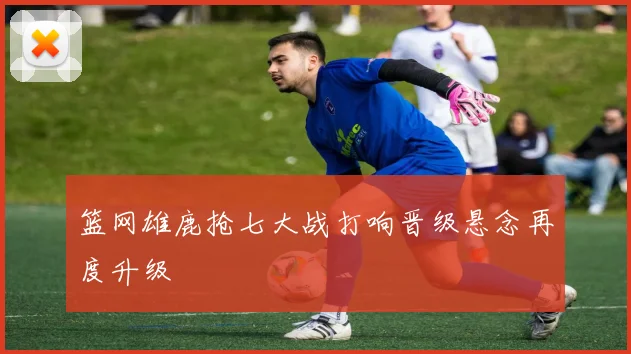 篮网雄鹿抢七大战打响晋级悬念再度升级