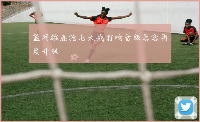 篮网雄鹿抢七大战打响晋级悬念再度升级