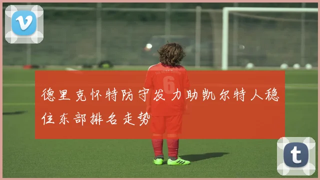 德里克怀特防守发力助凯尔特人稳住东部排名走势