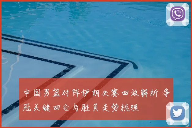 中国男篮对阵伊朗决赛回放解析 争冠关键回合与胜负走势梳理