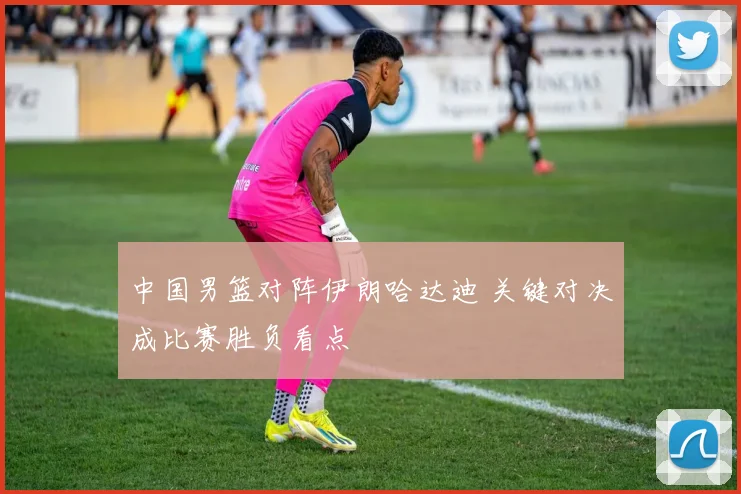 中国男篮对阵伊朗哈达迪 关键对决成比赛胜负看点