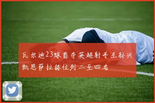 瓦尔迪23球首夺英超射手王孙兴慜凯恩萨拉赫位列二至四名