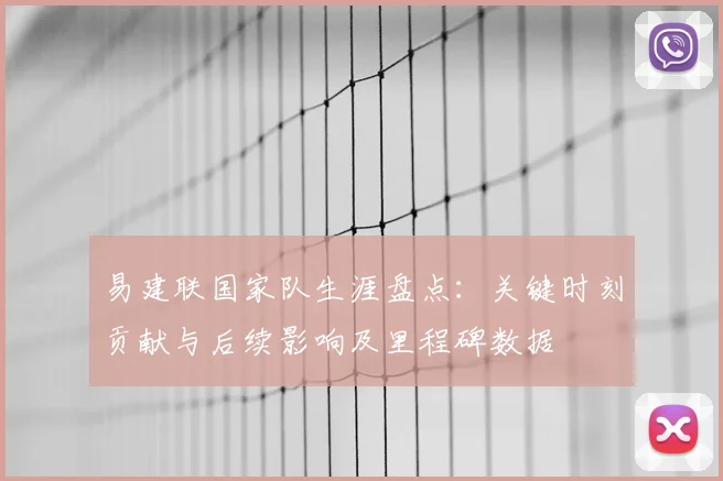 易建联国家队生涯盘点：关键时刻贡献与后续影响及里程碑数据