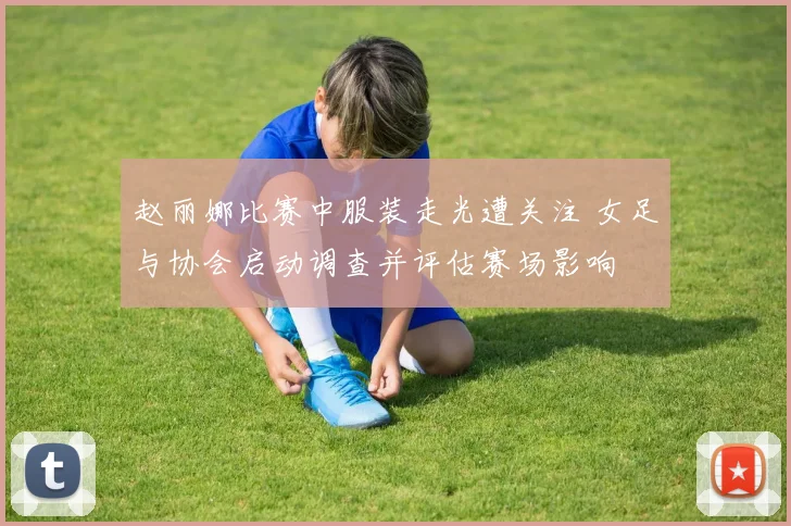 赵丽娜比赛中服装走光遭关注 女足与协会启动调查并评估赛场影响