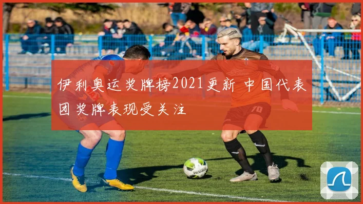 伊利奥运奖牌榜2021更新 中国代表团奖牌表现受关注