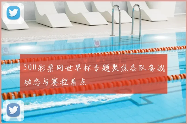 500彩票网世界杯专题聚焦各队备战动态与赛程看点